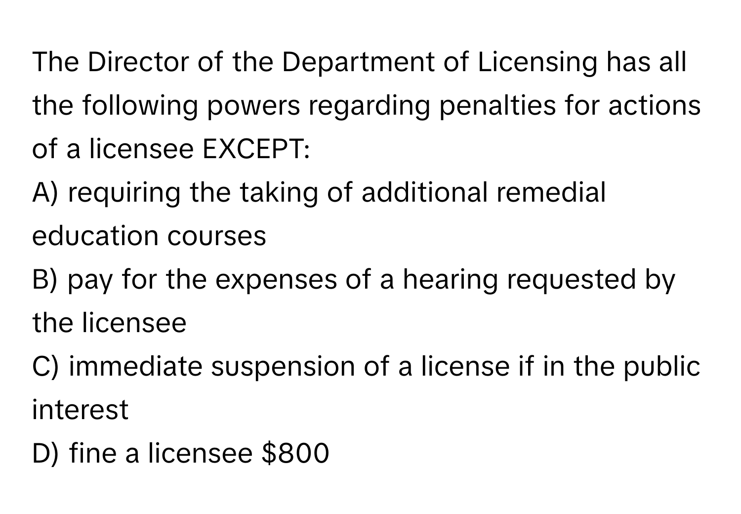 The Director of the Department of Licensing has all the following powers regarding penalties for actions of a licensee EXCEPT:

A) requiring the taking of additional remedial education courses 
B) pay for the expenses of a hearing requested by the licensee
C) immediate suspension of a license if in the public interest
D) fine a licensee $800