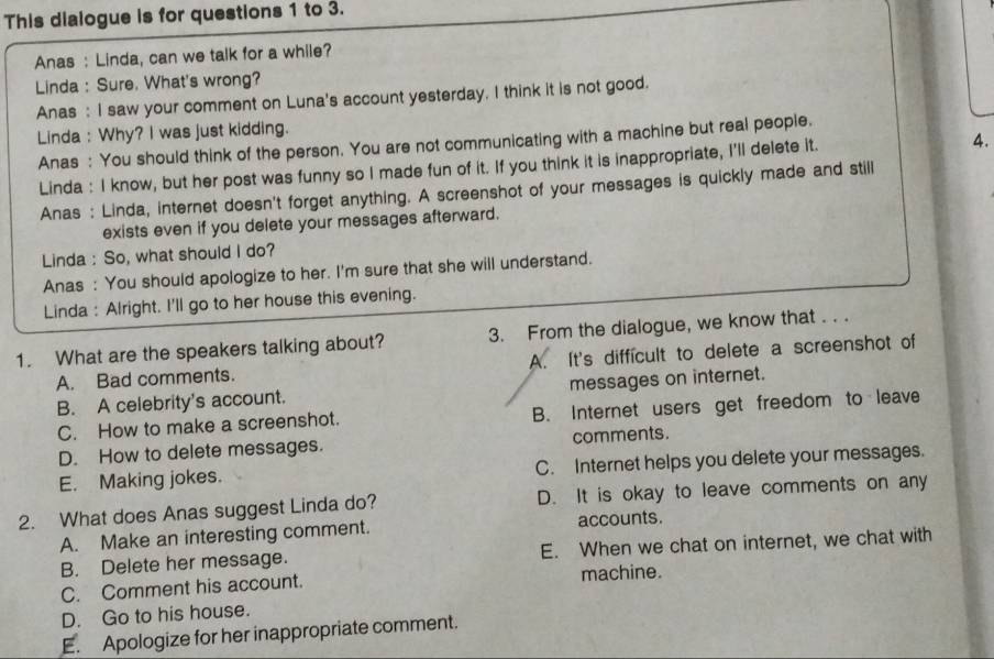This dialogue is for questions 1 to 3.
Anas : Linda, can we talk for a while?
Linda : Sure, What's wrong?
Anas : I saw your comment on Luna's account yesterday. I think it is not good.
Linda : Why? I was just kidding.
Anas : You should think of the person. You are not communicating with a machine but real people.
Linda : I know, but her post was funny so I made fun of it. If you think it is inappropriate, I'll delete it. 4.
Anas : Linda, internet doesn't forget anything. A screenshot of your messages is quickly made and still
exists even if you delete your messages afterward.
Linda : So, what should I do?
Anas : You should apologize to her. I'm sure that she will understand.
Linda : Alright. I'll go to her house this evening.
1. What are the speakers talking about? 3. From the dialogue, we know that . . .
A. Bad comments. A. It's difficult to delete a screenshot of
B. A celebrity's account. messages on internet.
C. How to make a screenshot. B. Internet users get freedom to leave
D. How to delete messages. comments.
E. Making jokes. C. Internet helps you delete your messages.
2. What does Anas suggest Linda do? D. It is okay to leave comments on any
A. Make an interesting comment. accounts.
B. Delete her message. E. When we chat on internet, we chat with
C. Comment his account. machine.
D. Go to his house.
E. Apologize for her inappropriate comment.