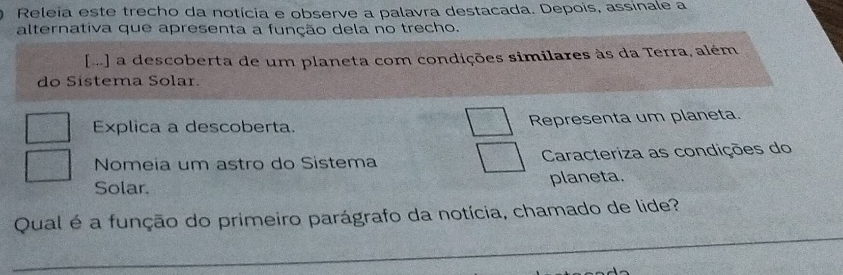 Releia este trecho da notícia e observe a palavra destacada. Depois, assinale a 
alternativa que apresenta a função dela no trecho. 
m] a descoberta de um planeta com condições similares às da Terra, além 
do Sistema Solar. 
Explica a descoberta. 
Representa um planeta. 
Nomeía um astro do Sistema Caracteriza as condições do 
Solar. planeta. 
_ 
Qual é a função do primeiro parágrafo da notícia, chamado de lide?