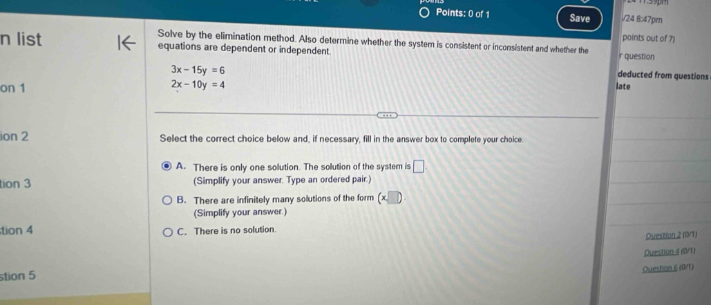 msspm
Points: 0 of 1 Save i/24 8:47pm
points out of 7)
Solve by the elimination method. Also determine whether the system is consistent or inconsistent and whether the
n list equations are dependent or independent
r question
3x-15y=6
deducted from questions
2x-10y=4
on 1 late
ion 2 Select the correct choice below and, if necessary, fill in the answer box to complete your choice.
A. There is only one solution. The solution of the system is □. 
tion 3 (Simplify your answer. Type an ordered pair.)
B. There are infinitely many solutions of the form (x□ )
(Simplify your answer.)
tion 4 C. There is no solution.
Question 2 (0/1)
Question 4 (0/1)
stion 5
Ouestion 6 (0/1)