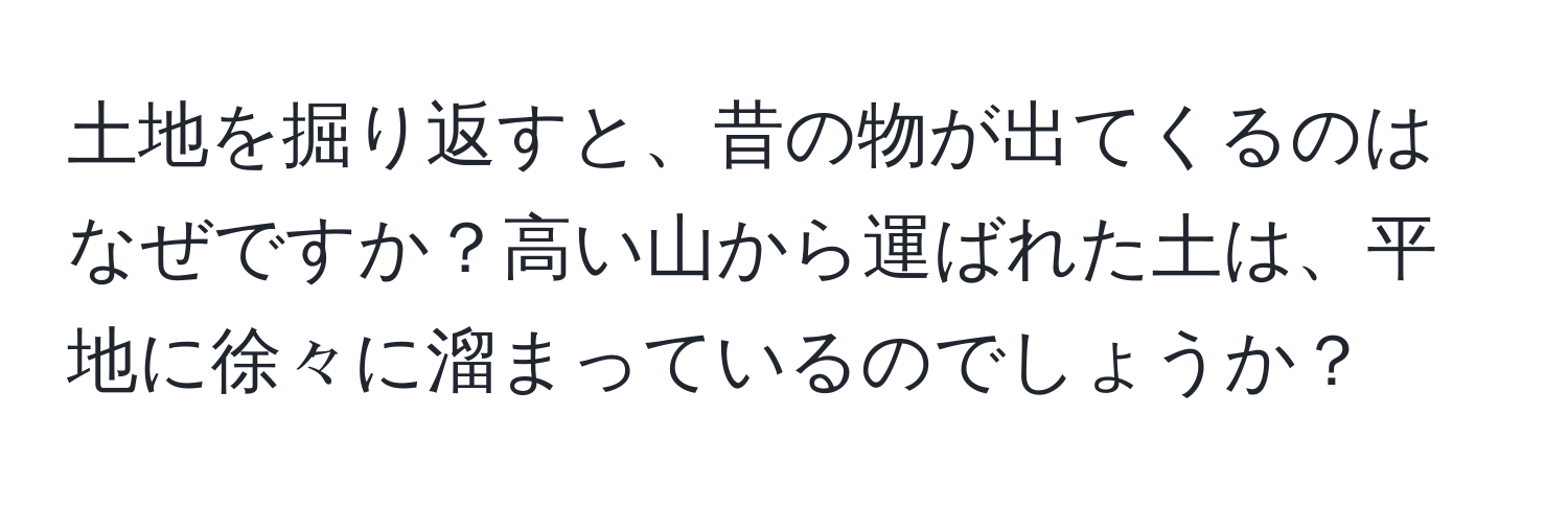 土地を掘り返すと、昔の物が出てくるのはなぜですか？高い山から運ばれた土は、平地に徐々に溜まっているのでしょうか？