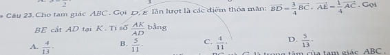 3-frac 2
`
. Câu 23. Cho tam giác ABC. Gọi D, E lần lượt là các điểm thỏa mãn: vector BD= 3/4 vector BC· vector AE= 1/4 vector AC. Gọi
BE cắt AD tại K. Tỉ số  AK/AD bin ρ
A.  4/13 · B.  5/11 · C.  4/11 . D.  5/13 ·
tong tâm của tạm giác. ABC.