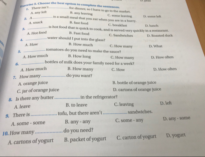 peas
Poat
Exercise 5. Choose the best option to complete the sentences.
1. There isn't for dinner, so I have to go to the market.
A. any left B. any leaving C. some leaving D. some left
2. A_
is a small meal that you eat when you are in a hurry.
A. snack B. fast food C. breakfast D. lunch
3. _is hot food that is quick to cook, and is served very quickly in a restaurant.
A. Hot food B. Fast food C. Sandwiches D. Roasted duck
4. _water should I put into the glass?
A. How B. How much C. How many D. What
5. _tomatoes do you need to make the sauce?
A. How much B. How long C. How many D. How often
6. _bottles of milk does your family need for a week?
A. How much B. How many C. How D. How often
7. How many_ do you want?
A. orange juice B. bottle of orange juice
C. jar of orange juice D. cartons of orange juice
8. Is there any butter _in the refrigerator?
A. leave B. to leave C. leaving D. left
9. There is_ tofu, but there aren’t _sandwiches.
A. some - some B. any - any C. some - any D. any - some
10. How many_ do you need?
A. cartons of yogurt B. packet of yogurt C. carton of yogurt D, yogurt