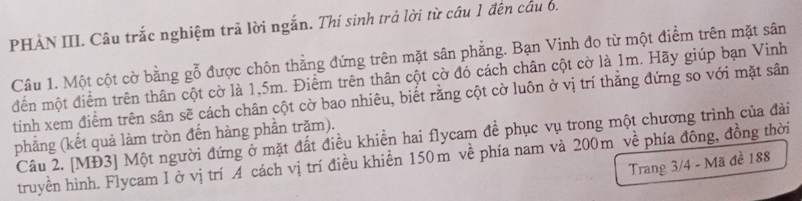 PHẢN III. Câu trắc nghiệm trả lời ngắn. Thí sinh trả lời từ cầu 1 đến cầu 6. 
Câu 1. Một cột cờ bằng gỗ được chôn thẳng đứng trên mặt sân phẳng. Bạn Vinh đo từ một điểm trên mặt sân 
điến một điểm trên thân cột cờ là 1,5m. Điểm trên thân cột cờ đó cách chân cột cờ là 1m. Hãy giúp bạn Vinh 
tính xem điểm trên sân sẽ cách chân cột cờ bao nhiêu, biết rằng cột cờ luôn ở vị trí thẳng đứng so với mặt sân 
phẳng (kết quả làm tròn đến hàng phần trăm). 
Câu 2. [MĐ3] Một người đứng ở mặt đất điều khiền hai flycam để phục vụ trong một chương trình của đài 
truyền hình. Flycam I ở vị trí A cách vị trí điều khiền 150m về phía nam và 200m về phía đông, đồng thời 
Trang 3/4 - Mã đề 188