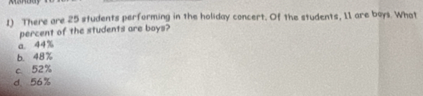 There are 25 students performing in the holiday concert. Of the students, 11 are boys. What
percent of the students are boys?
a 44%
b. 48%
c 52%
d 56%