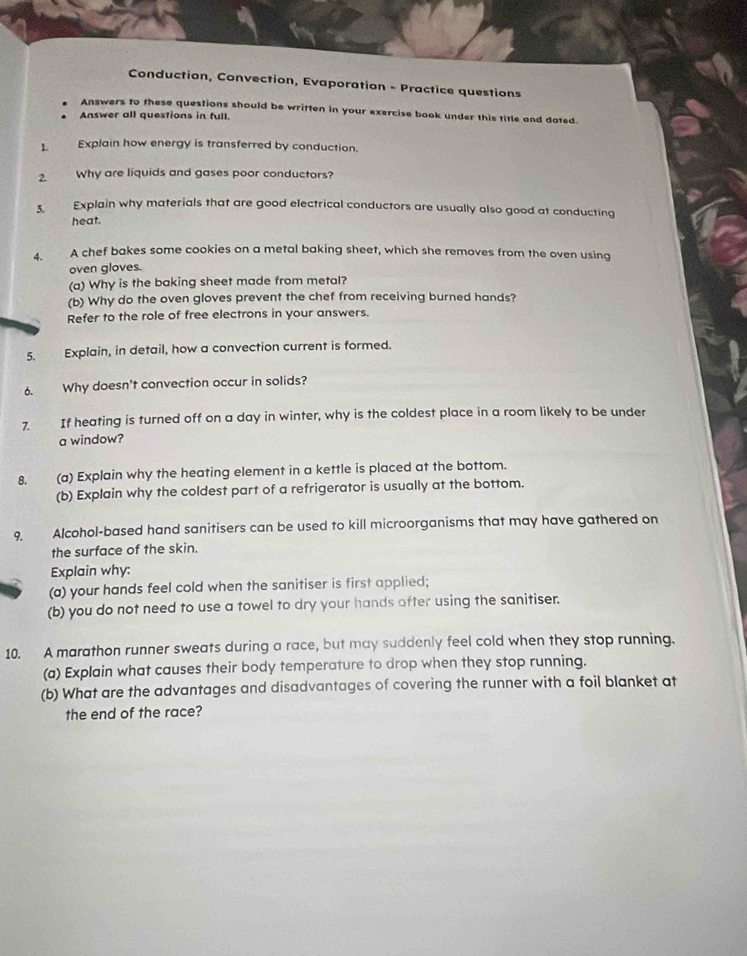 Conduction, Convection, Evaporation - Practice questions 
Answers to these questions should be written in your exercise book under this title and dated. 
Answer all questions in full. 
1. Explain how energy is transferred by conduction. 
2. Why are liquids and gases poor conductors? 
3. Explain why materials that are good electrical conductors are usually also good at conducting 
heat. 
4、 A chef bakes some cookies on a metal baking sheet, which she removes from the oven using 
oven gloves. 
(a) Why is the baking sheet made from metal? 
(b) Why do the oven gloves prevent the chef from receiving burned hands? 
Refer to the role of free electrons in your answers. 
5. Explain, in detail, how a convection current is formed. 
6. Why doesn't convection occur in solids? 
7. If heating is turned off on a day in winter, why is the coldest place in a room likely to be under 
a window? 
8. (a) Explain why the heating element in a kettle is placed at the bottom. 
(b) Explain why the coldest part of a refrigerator is usually at the bottom. 
9 Alcohol-based hand sanitisers can be used to kill microorganisms that may have gathered on 
the surface of the skin. 
Explain why: 
(a) your hands feel cold when the sanitiser is first applied; 
(b) you do not need to use a towel to dry your hands after using the sanitiser. 
10. A marathon runner sweats during a race, but may suddenly feel cold when they stop running. 
(a) Explain what causes their body temperature to drop when they stop running. 
(b) What are the advantages and disadvantages of covering the runner with a foil blanket at 
the end of the race?