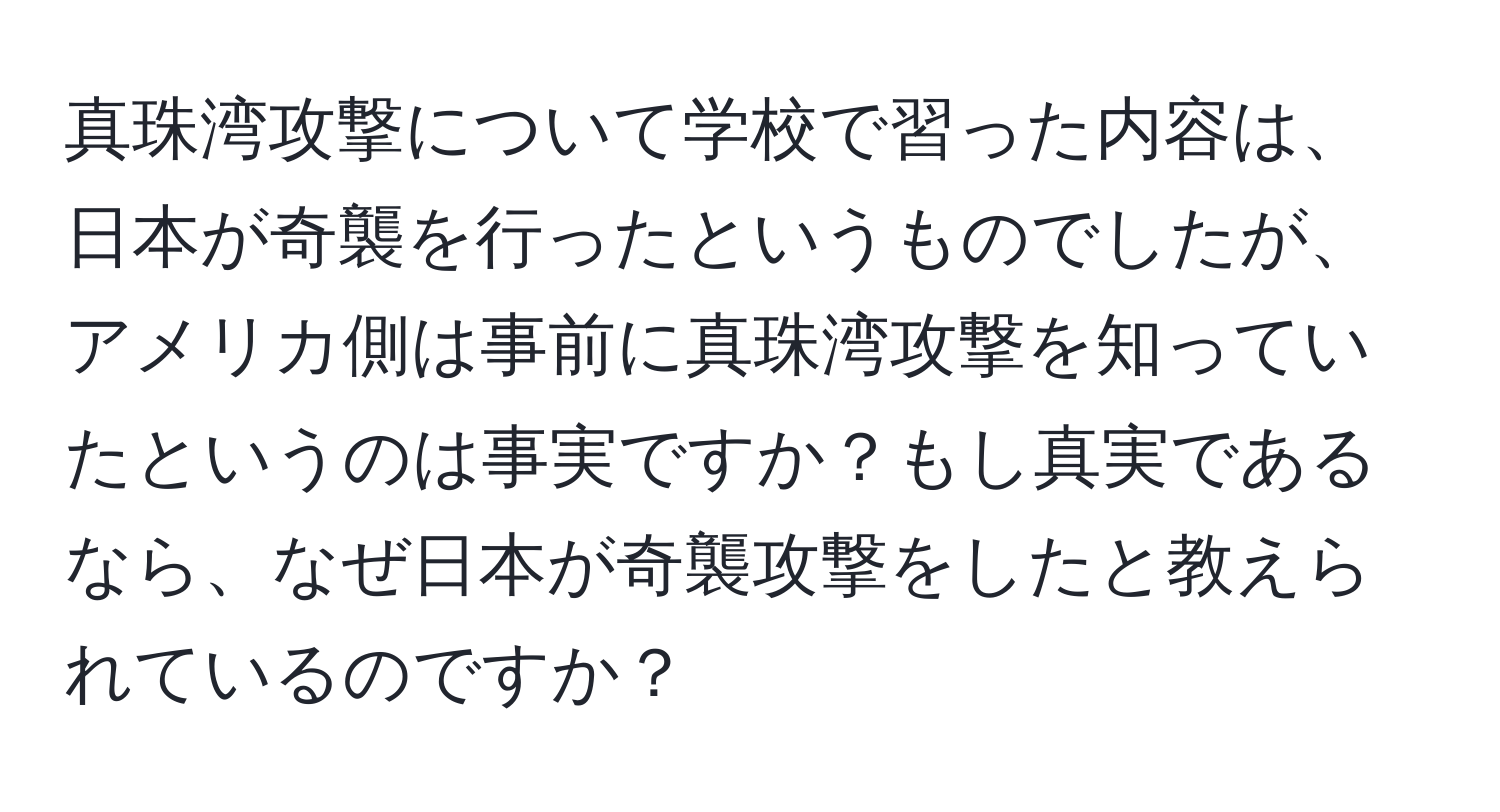 真珠湾攻撃について学校で習った内容は、日本が奇襲を行ったというものでしたが、アメリカ側は事前に真珠湾攻撃を知っていたというのは事実ですか？もし真実であるなら、なぜ日本が奇襲攻撃をしたと教えられているのですか？