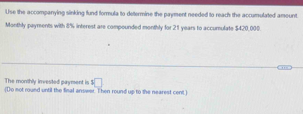 Use the accompanying sinking fund formula to determine the payment needed to reach the accumulated amount. 
Monthly payments with 8% interest are compounded monthly for 21 years to accumulate $420,000. 
The monthly invested payment is $□. 
(Do not round until the final answer. Then round up to the nearest cent.)