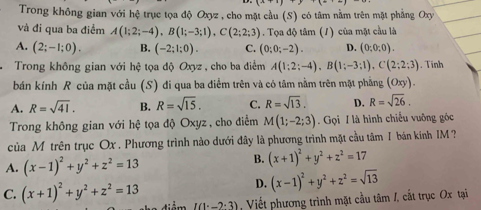 Trong không gian với hệ trục tọa độ Oxyz , cho mặt cầu (S) có tâm nằm trên mặt phẳng Oxy
và đi qua ba điểm A(1;2;-4), B(1;-3;1), C(2;2;3). Tọa độ tâm (1) của mặt cầu là
A. (2;-1;0). B. (-2;1;0). C. (0;0;-2). D. (0;0;0). 
Trong không gian với hệ tọa độ Oxyz , cho ba điểm A(1;2;-4), B(1;-3;1), C(2;2;3). Tính
bán kính R của mặt cầu (S) đi qua ba điểm trên và có tâm nằm trên mặt phẳng (Oxy).
A. R=sqrt(41). B. R=sqrt(15). C. R=sqrt(13). D. R=sqrt(26). 
Trong không gian với hệ tọa độ Oxyz , cho điểm M(1;-2;3). Gọi I là hình chiếu vuông góc
của M trên trục Ox. Phương trình nào dưới đây là phương trình mặt cầu tâm I bán kính IM ?
A. (x-1)^2+y^2+z^2=13
B. (x+1)^2+y^2+z^2=17
C. (x+1)^2+y^2+z^2=13
D. (x-1)^2+y^2+z^2=sqrt(13)
điểm I(1· _ 2:3) , Viết phương trình mặt cầu tâm /, cắt trục Ox tại