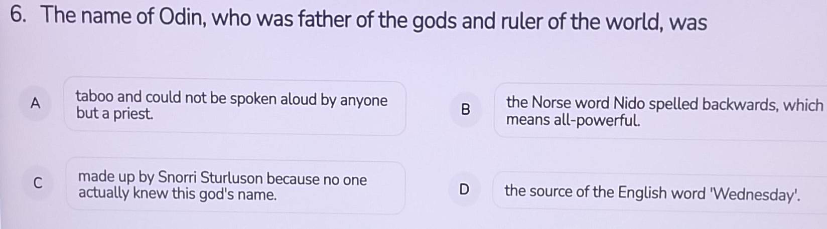 The name of Odin, who was father of the gods and ruler of the world, was
taboo and could not be spoken aloud by anyone the Norse word Nido spelled backwards, which
A but a priest.
B
means all-powerful.
C made up by Snorri Sturluson because no one
actually knew this god's name.
D the source of the English word 'Wednesday'.