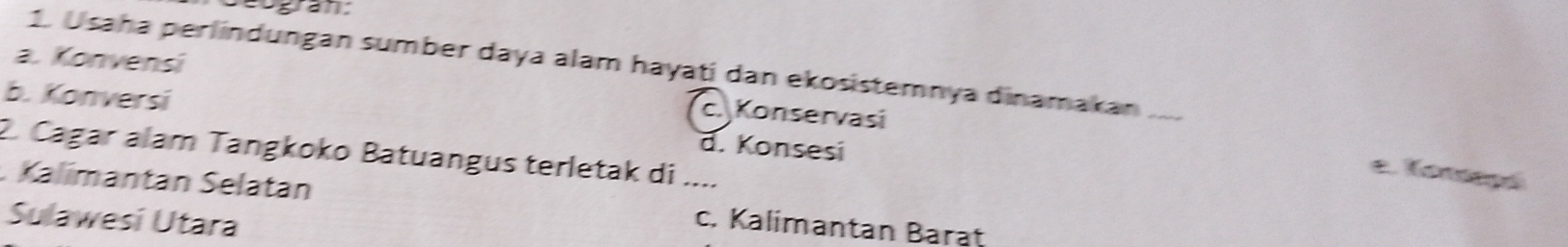 aogran:
1. Usaha perlindungan sumber daya alam hayatí dan ekosistemnya dinamakan_
a. Konvensi c. Konservasi
b. Konversi d. Konsesi
2. Cagar alam Tangkoko Batuangus terletak di ....
e. Tonsepó
. Kalímantán Selatán c. Kalimantan Barat
Sulawesi Utara