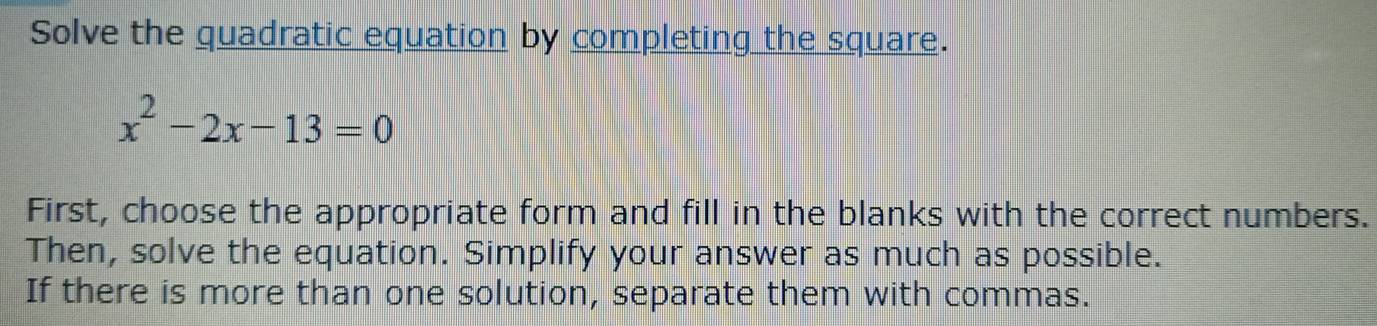 Solve the quadratic equation by completing the square.
x^2-2x-13=0
First, choose the appropriate form and fill in the blanks with the correct numbers. 
Then, solve the equation. Simplify your answer as much as possible. 
If there is more than one solution, separate them with commas.