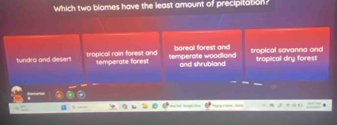 Which two biomes have the least amount of precipitation?
boreal forest and
tundra and desert tropical rain forest and temperate woodland tropical savanna and
temperate forest and shrubland tropical dry forest
Damarian
Meylny a Game Qu