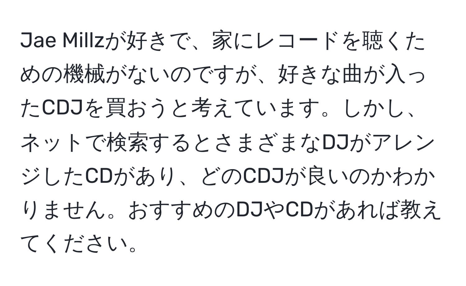 Jae Millzが好きで、家にレコードを聴くための機械がないのですが、好きな曲が入ったCDJを買おうと考えています。しかし、ネットで検索するとさまざまなDJがアレンジしたCDがあり、どのCDJが良いのかわかりません。おすすめのDJやCDがあれば教えてください。