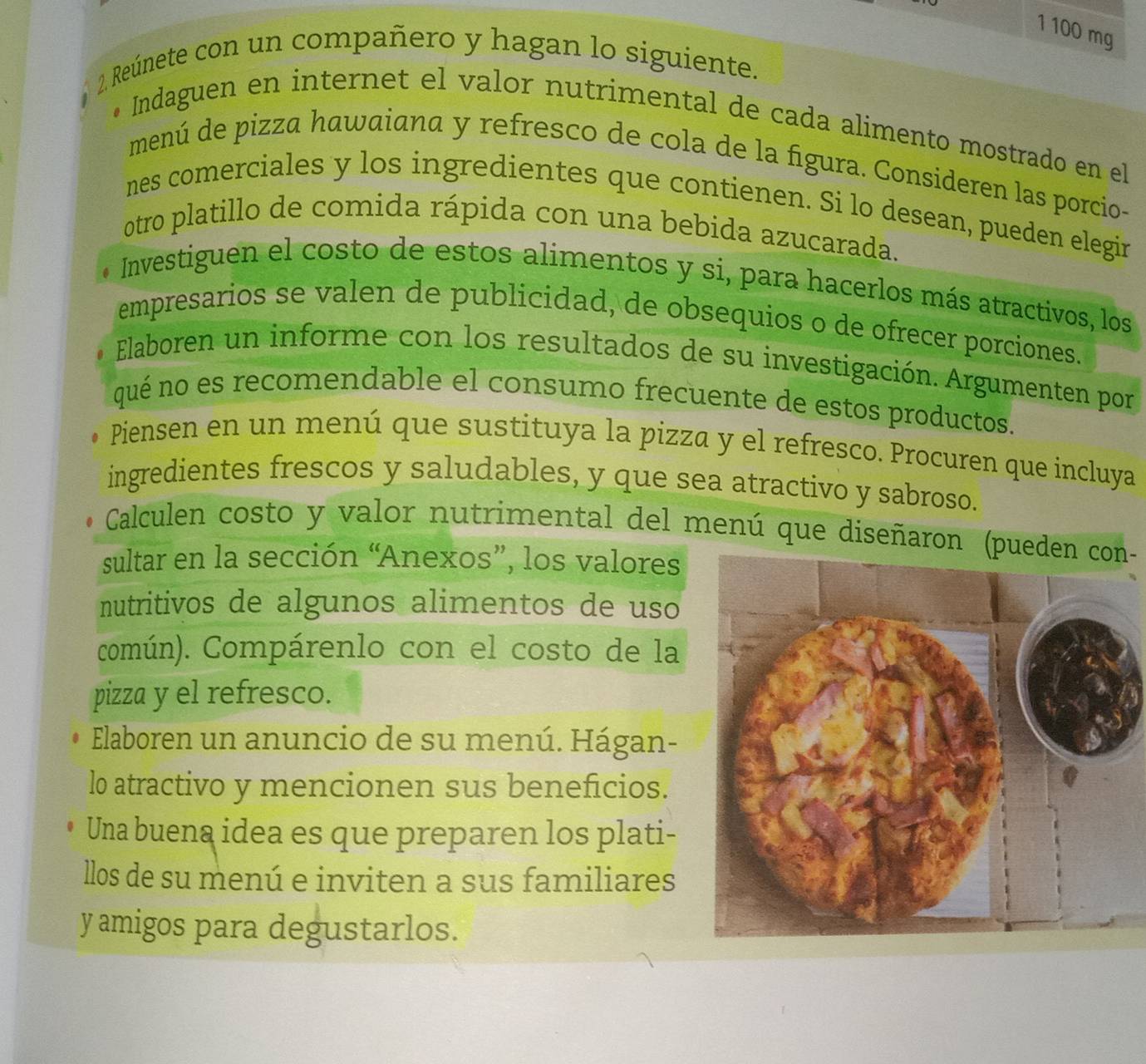 1 100 mg
2. Reúnete con un compañero y hagan lo siguiente. 
• Indaguen en internet el valor nutrimental de cada alimento mostrado en el 
menú de pizza hawaiana y refresco de cola de la figura. Consideren las porcio- 
nes comerciales y los ingredientes que contienen. Si lo desean, pueden elegir 
otro platillo de comida rápida con una bebida azucarada. 
* Investiguen el costo de estos alimentos y si, para hacerlos más atractivos, los 
empresarios se valen de publicidad, de obsequios o de ofrecer porciones. 
Elaboren un informe con los resultados de su investigación. Argumenten por 
qué no es recomendable el consumo frecuente de estos productos. 
Piensen en un menú que sustituya la pizza y el refresco. Procuren que incluya 
ingredientes frescos y saludables, y que sea atractivo y sabroso. 
Calculen costo y valor nutrimental del menú que diseñaron (p- 
sultar en la sección “Anexos”, los valores 
nutritivos de algunos alimentos de uso 
común). Compárenlo con el costo de la 
pizza y el refresco. 
Elaboren un anuncio de su menú. Hágan- 
lo atractivo y mencionen sus beneficios. 
Una buena idea es que preparen los plati- 
llos de su menú e inviten a sus familiares 
y amigos para degustarlos.