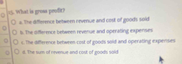 What is gross profit?
a. The difference between revenue and cost of goods soid
b. The difference between revenue and operating expenses
c. The difference between cost of goods sold and operating experses
d. The sum of revenue and cost of goods sold