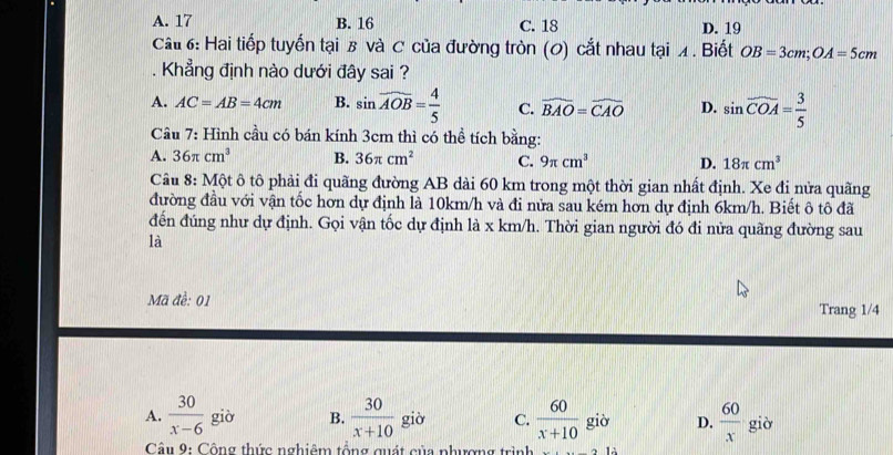 A. 17 B. 16 C. 18 D. 19
Cấ 6: Hai tiếp tuyến tại B và C của đường tròn (0) cắt nhau tại ◢ . Biết OB=3cm; OA=5cm. Khẳng định nào dưới đây sai ?
A. AC=AB=4cm B. sin widehat AOB= 4/5  C. widehat BAO=widehat CAO D. sin widehat COA= 3/5 
Câu 7: Hình cầu có bán kính 3cm thì có thể tích bằng:
A. 36π cm^3 B. 36π cm^2 C. 9π cm^3 D. 18π cm^3
Câu 8: Một ô tô phải đi quãng đường AB dài 60 km trong một thời gian nhất định. Xe đi nửa quãng
đường đầu với vận tốc hơn dự định là 10km/h và đi nửa sau kém hơn dự định 6km/h. Biết ô tô đã
đến đúng như dự định. Gọi vận tốc dự định là x km/h. Thời gian người đó đi nửa quãng đường sau
là
Mã đề: 01 Trang 1/4
A.  30/x-6  giò B.  30/x+10  giò C.  60/x+10 gio D.  60/x  giờ
Câu 9: Cộng thức nghiêm tổng quát của phương trình ,