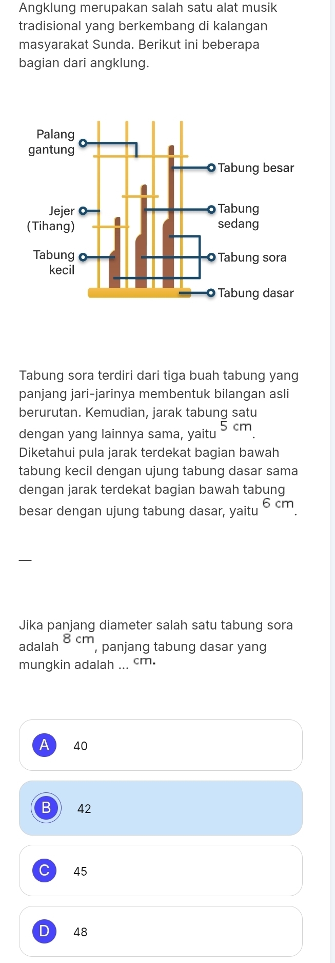 Angklung merupakan salah satu alat musik
tradisional yang berkembang di kalangan
masyarakat Sunda. Berikut ini beberapa
bagian dari angklung.
Tabung sora terdiri dari tiga buah tabung yang
panjang jari-jarinya membentuk bilangan asli
berurutan. Kemudian, jarak tabung satu
dengan yang lainnya sama, yaitu 5 cm
Diketahui pula jarak terdekat bagian bawah
tabung kecil dengan ujung tabung dasar sama
dengan jarak terdekat bagian bawah tabung
6c
besar dengan ujung tabung dasar, yaitu m
Jika panjang diameter salah satu tabung sora
adalah 8cm , panjang tabung dasar yan
mungkin adalah ... cm.
A 40
B 42
C) 45
D 48