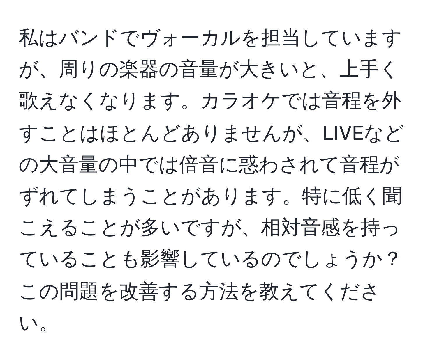 私はバンドでヴォーカルを担当していますが、周りの楽器の音量が大きいと、上手く歌えなくなります。カラオケでは音程を外すことはほとんどありませんが、LIVEなどの大音量の中では倍音に惑わされて音程がずれてしまうことがあります。特に低く聞こえることが多いですが、相対音感を持っていることも影響しているのでしょうか？この問題を改善する方法を教えてください。