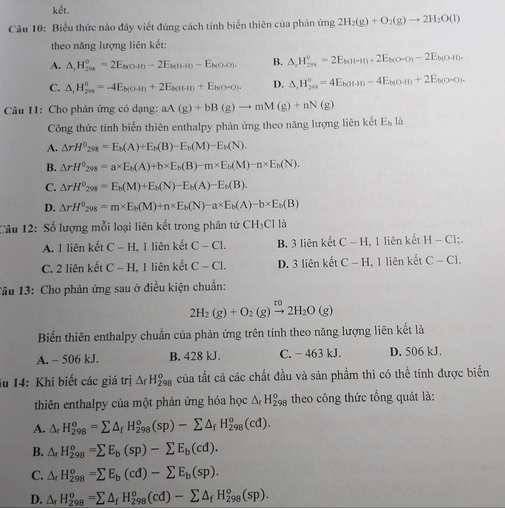 kết.
Câu 10: Biểu thức nào đây viết đúng cách tính biến thiên của phản ứng 2H_2(g)+O_2(g)to 2H_2O(l)
theo năng lượng liên kết:
A. △ _rH_(298)^0=2E_b(O-H)-2E_b(H-H)-E_b(O-O). B. △ _rH_(298)^0=2E_b(H=H)+2E_b(O=O)-2E_b(O-H).
C. △ _rH_(298)^0=-4E_b(O-H)+2E_b(H-H)+E_b(O=0). D. △ _rH_(298)^0=4E_b(H-H)-4E_b(O-H)+2E_b(O=0).
Câu 11: Cho phản ứng có dạng: aA(g)+bB(g)to mM(g)+nN(g)
Công thức tính biến thiên enthalpy phản ứng theo năng lượng liên kết E_b là
A. △ rH^0_298=E_b(A)+E_b(B)-E_b(M)-E_b(N).
B. △ rH^0_298=a* E_b(A)+b* E_b(B)-m* E_b(M)-n* E_b(N).
C. △ rH^0_298=E_b(M)+E_b(N)-E_b(A)-E_b(B).
D. △ rH^0_298=m* E_b(M)+n* E_b(N)-a* E_b(A)-b* E_b(B)
Câu 12: Số lượng mỗi loại liên kết trong phân tử CH_3Clla
A. 1 liên kết C-H 1, 1 liên kết C-C1. B. 3 liên kết C-H , 1 liên kết H-Cl;.
C. 2 liên kết C-H I, 1 liên kết C-Cl. D. 3 liên kết C-H , 1 liên kết C-C1.
Câu 13: Cho phản ứng sau ở điều kiện chuẩn:
2H_2(g)+O_2(g)xrightarrow to2H_2O(g)
Biến thiên enthalpy chuẩn của phản ứng trên tính theo năng lượng liên kết là
A. - 506 kJ. B. 428 kJ. C. - 463 kJ. D. 506 kJ.
iu 14: Khi biết các giá trị △ _fH_(298)^o của tất cả các chất đầu và sản phẩm thì có thể tính được biến
thiên enthalpy của một phản ứng hóa học △ _rH_(298)^o theo công thức tổng quát là:
A. △ _rH_(298)^o=sumlimits △ _fH_(298)^o(sp)-sumlimits △ _fH_(298)^o(cd).
B. △ _rH_(298)^o=sumlimits E_b(sp)-sumlimits E_b(cd).
C. △ _rH_(298)^o=sumlimits E_b(cd)-sumlimits E_b(sp).
D. △ _rH_(298)^o=sumlimits △ _fH_(298)^o(cd)-sumlimits △ _fH_(298)^o(sp).