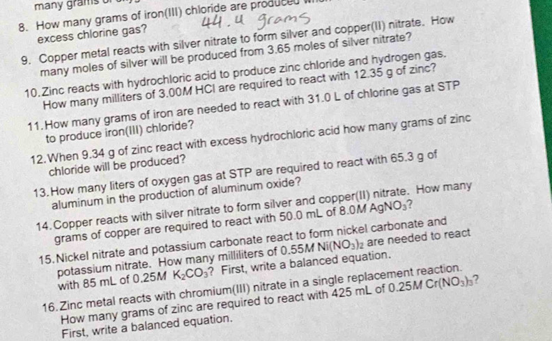 many grams
8. How many grams of iron(III) chloride are produced w 
excess chlorine gas? 
9. Copper metal reacts with silver nitrate to form silver and copper(II) nitrate. How 
many moles of silver will be produced from 3.65 moles of silver nitrate? 
10.Zinc reacts with hydrochloric acid to produce zinc chloride and hydrogen gas. 
How many milliters of 3.00M HCI are required to react with 12.35 g of zinc? 
11. How many grams of iron are needed to react with 31.0 L of chlorine gas at STP 
to produce iron(III) chloride? 
12.When 9.34 g of zinc react with excess hydrochloric acid how many grams of zinc 
chloride will be produced? 
13. How many liters of oxygen gas at STP are required to react with 65.3 g of 
aluminum in the production of aluminum oxide? 
14.Copper reacts with silver nitrate to form silver and copper(II) nitrate. How many 
grams of copper are required to react with 50.0 mL of 8 0MAgNO_3 2 
15. Nickel nitrate and potassium carbonate react to form nickel carbonate and 
with 85 mL of 0.25M K_2CO_3 ? First, write a balanced equation. 0.55MNi(NO_3)_2 are needed to react 
potassium nitrate. How many milliliters of 
16. Zinc metal reacts with chromium(III) nitrate in a single replacement reaction. 
How many grams of zinc are required to react with 425 mL of 0.25M Cr (NO_3)_3 7 
First, write a balanced equation.