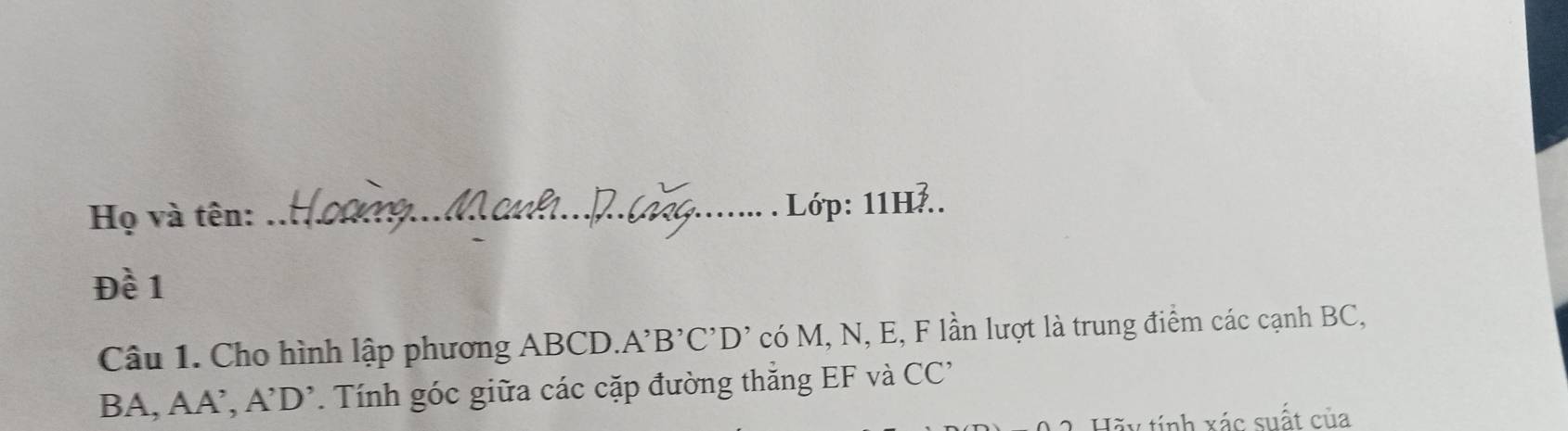 Họ và tên:_ 
Lớp: 11H... 
Đề 1 
Câu 1. Cho hình lập phương ABCD. A'B'C'D' có M, N, E, F lần lượt là trung điểm các cạnh BC,
BA, AA’, A'D' * Tính góc giữa các cặp đường thắng EF và CC' 
Hẽu tính xác suất của