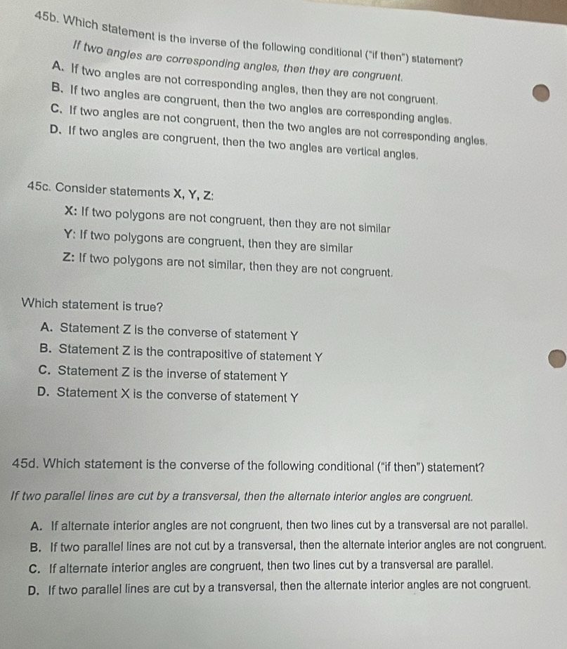 Which statement is the inverse of the following conditional ("if then") statement
If two angles are corresponding angles, then they are congruent.
A. If two angles are not corresponding angles, then they are not congruent.
B. If two angles are congruent, then the two angles are corresponding angles.
C. If two angles are not congruent, then the two angles are not corresponding angles.
D. If two angles are congruent, then the two angles are vertical angles.
45c. Consider statements X, Y, Z :
X: If two polygons are not congruent, then they are not similar
Y: If two polygons are congruent, then they are similar
Z: If two polygons are not similar, then they are not congruent.
Which statement is true?
A. Statement Z is the converse of statement Y
B. Statement Z is the contrapositive of statement Y
C. Statement Z is the inverse of statement Y
D. Statement X is the converse of statement Y
45d. Which statement is the converse of the following conditional (“if then”) statement?
If two parallel lines are cut by a transversal, then the alternate interior angles are congruent.
A. If alternate interior angles are not congruent, then two lines cut by a transversal are not parallel.
B. If two parallel lines are not cut by a transversal, then the alternate interior angles are not congruent.
C. If alternate interior angles are congruent, then two lines cut by a transversal are parallel.
D. If two parallel lines are cut by a transversal, then the alternate interior angles are not congruent.