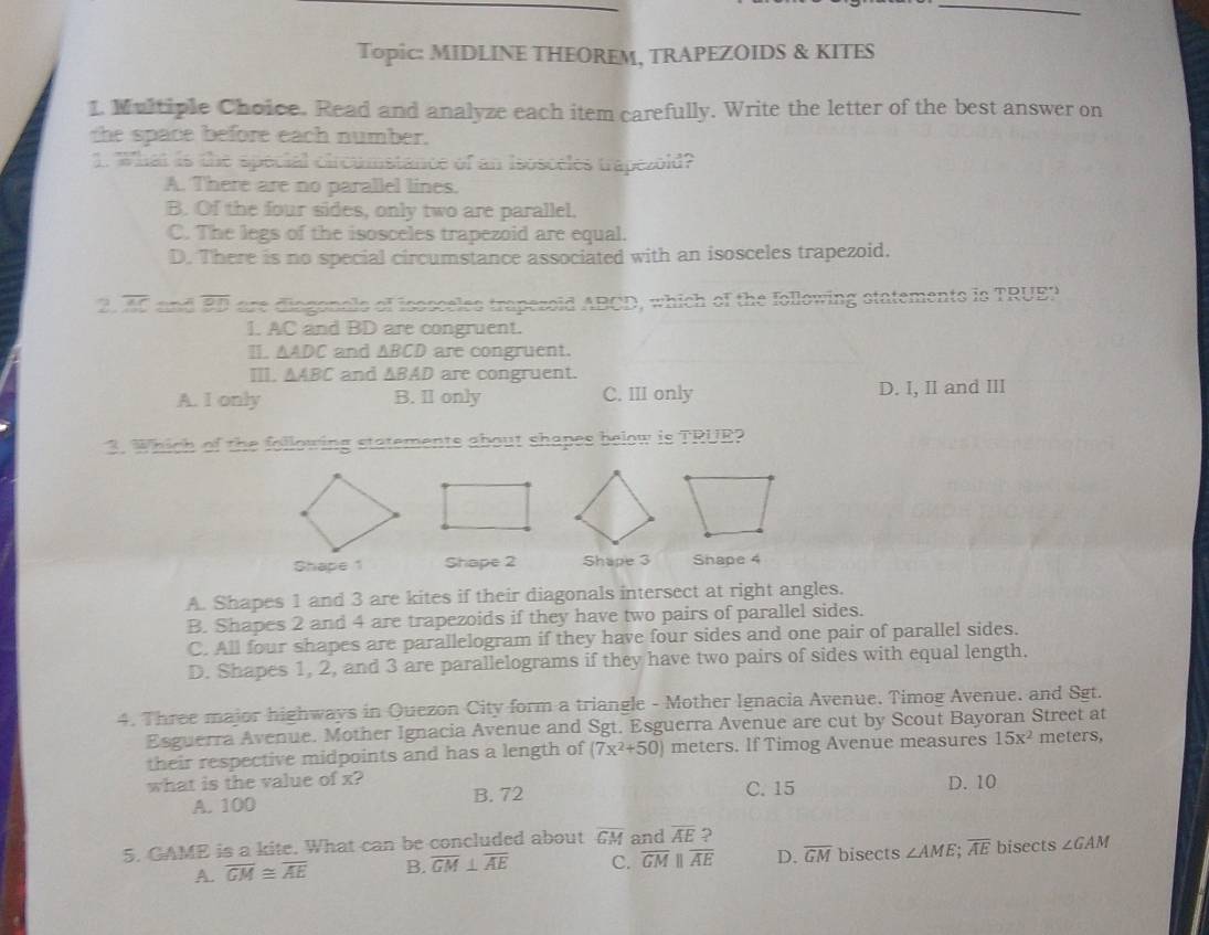 Topic: MIDLINE THEOREM, TRAPEZOIDS & KITES
1. Multiple Choice. Read and analyze each item carefully. Write the letter of the best answer on
the space before each number.
1. What is the special circumstance of an isosceles trapezold?
A. There are no parallel lines.
B. Of the four sides, only two are parallel.
C. The legs of the isosceles trapezoid are equal.
D. There is no special circumstance associated with an isosceles trapezoid.
2. overline AC and overline BD are diagonals of isssceles trapesoid ABCD, which of the following statements is TRUEP
I. AC and BD are congruent.
I. △ ADC and ABCD are congruent.
I. △ ABC and ∆BAD are congruent.
A. I only B. II only C. III only D. I, II and III
3. Which of the following statements about shapes below is TRUR?
Shape 1 Shape 2 Shape 3 Shape 4
A. Shapes 1 and 3 are kites if their diagonals intersect at right angles.
B. Shapes 2 and 4 are trapezoids if they have two pairs of parallel sides.
C. All four shapes are parallelogram if they have four sides and one pair of parallel sides.
D. Shapes 1, 2, and 3 are parallelograms if they have two pairs of sides with equal length.
4. Three major highways in Ouezon City form a triangle - Mother Ignacia Avenue. Timog Avenue. and Sgt.
Esguerra Avenue. Mother Ignacia Avenue and Sgt. Esguerra Avenue are cut by Scout Bayoran Street at meters,
their respective midpoints and has a length of (7x^2+50) meters. If Timog Avenue measures 15x^2
what is the value of x? B. 72 C. 15 D. 10
A. 100
5. GAME is a kite. What can be concluded about overline GM and overline AE ?
A. overline GM≌ overline AE B. overline GM⊥ overline AE C. overline GMparallel overline AE D. overline GM bisects ∠ AME overline AE bisects ∠ GAM