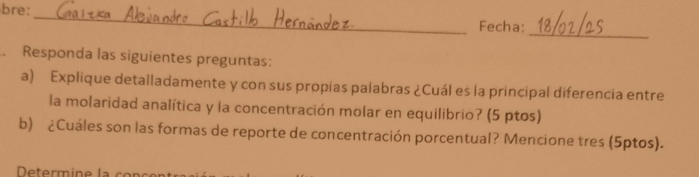 bre: 
_ 
_ 
Fecha: 
Responda las siguientes preguntas: 
a) Explique detalladamente y con sus propías palabras ¿Cuál es la principal diferencia entre 
la molaridad analítica y la concentración molar en equilibrio? (5 ptos) 
b) ¿Cuáles son las formas de reporte de concentración porcentual? Mencione tres (5ptos).