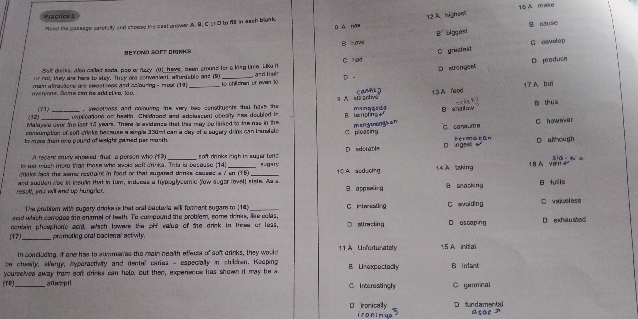 16 A make
Practice 1 12 A highest
B cause
Read the passage carefully and choose the best answer A, B, C or D to fill in each blank.
0 A has_
B biggest
B have C develop
BEYOND SOFT DRINKS
C greates
C had D produce
Soft drinks. also called soda, pop or fizzy (0)_have_ been around for a long time. Like it
D strongest
or not, they are here to stay. They are convenient, affordable and (9) , and their D -
main attractions are sweetness and colouring - most (10) _to children or even to
cantt2
9 A attractive 13 A feed 17 A but
everyone. Some can be addictive, too.
(11) , sweetness and colouring the very two constituents that have the
menggodn B thus
(12) _ implications on health. Childhood and adolescent obesity has doubled in
B tempting B shallow
Malaysia over the last 15 years. There is evidence that this may be linked to the rise in the
menyenangtan
consumption of soft drinks because a single 330ml can a day of a sugary drink can translate
C pleasing C consume C however
to more than one pound of weight gained per month. termakan
D although
D adorable D ingest
A recent study showed that a person who (13) _soft drinks high in sugar tend sia - w a
to eat much more than those who avoid soft drinks. This is because (14) sugary 18 A vain
drinks lack the same restraint in food or that sugared drinks caused a / an (15)_ 10 A seducing 14 A taking
and sudden rise in insulin that in turn, induces a hypoglycemic (low sugar level) state. As a
result, you will end up hungrier. B appealing B snacking B futile
The problem with sugary drinks is that oral bacteria will ferment sugars to (16) C interesting C avoiding C valueless
acid which corrodes the enamel of teeth. To compound the problem, some drinks, like colas,
contain phosphoric acid, which lowers the pH value of the drink to three or less, D attracting D escaping D exhausted
(17)_ promoting oral bacterial activity.
Unfortunately 15 A initial
In concluding, if one has to summarise the main health effects of soft drinks, they would
be obesity, allergy, hyperactivity and dental caries - especially in children. Keeping
B Unexpectedly B infant
yourselves away from soft drinks can help, but then, experience has shown it may be a
(18) _attempt! C Interestingly C germinal
D Ironically fundamental
ironin ye
AsGsI