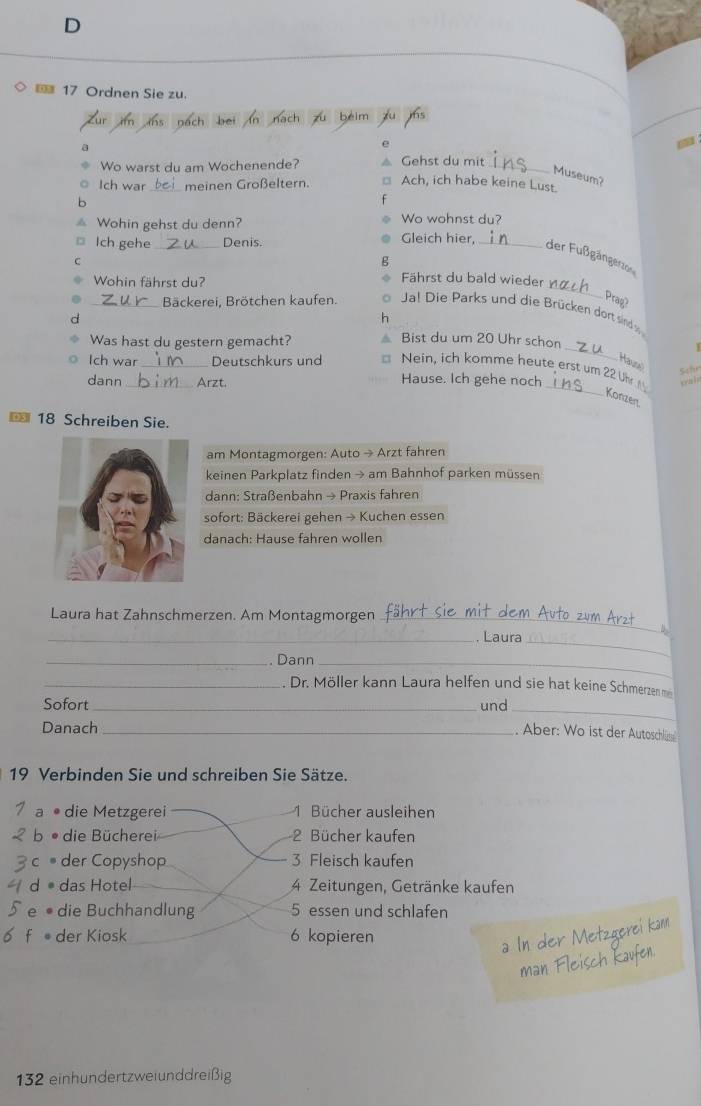 17 Ordnen Sie zu.
a
e
Wo warst du am Wochenende? Gehst du mit_
Museum?
Ich war_ meinen Großeltern. Ach, ich habe keine Lust.
b
^ Wohin gehst du denn? Wo wohnst du?
Ich gehe _Denis.
Gleich hier,
_der Fußgängerzor
C
g
_
Wohin fährst du?
Fährst du bald wieder 
Prag?
_Bäckerei, Brötchen kaufen. Jal Die Parks und die Brücken dort sind 
d
h
_
Was hast du gestern gemacht? Bist du um 20 Uhr schon
Haus Schr
_
Ich war _Deutschkurs und Nein, ich komme heute erst um 22 Uh xruin
dann _Arzt. Hause. Ich gehe noch
_
Konzen
€ 18 Schreiben Sie
am Montagmorgen: Auto → Arzt fahren
keinen Parkplatz finden → am Bahnhof parken müssen
dann: Straßenbahn → Praxis fahren
sofort: Bäckerei gehen → Kuchen essen
danach: Hause fahren wollen
Laura hat Zahnschmerzen. Am Montagmorgen_
_
_. Laura
_. Dann_
_. Dr. Möller kann Laura helfen und sie hat keine Schmerzen m
Sofort_ und _ Aber: Wo ist der Autoschlüs
Danach_
19 Verbinden Sie und schreiben Sie Sätze.
die Metzgerei 1 Bücher ausleihen
。 die Bücherei 2 Bücher kaufen
der Copyshop 3 Fleisch kaufen
das Hotel 4 Zeitungen, Getränke kaufen
e • die Buchhandlung 5 essen und schlafen
f der Kiosk 6 kopieren
132 einhundertzweiunddreißig