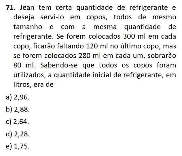 Jean tem certa quantidade de refrigerante e
deseja servi-lo em copos, todos de mesmo
tamanho e com a mesma quantidade de
refrigerante. Se forem colocados 300 ml em cada
copo, ficarão faltando 120 ml no último copo, mas
se forem colocados 280 ml em cada um, sobrarão
80 ml. Sabendo-se que todos os copos foram
utilizados, a quantidade inicial de refrigerante, em
litros, era de
a) 2,96.
b) 2,88.
c) 2,64.
d) 2,28.
e) 1,75.