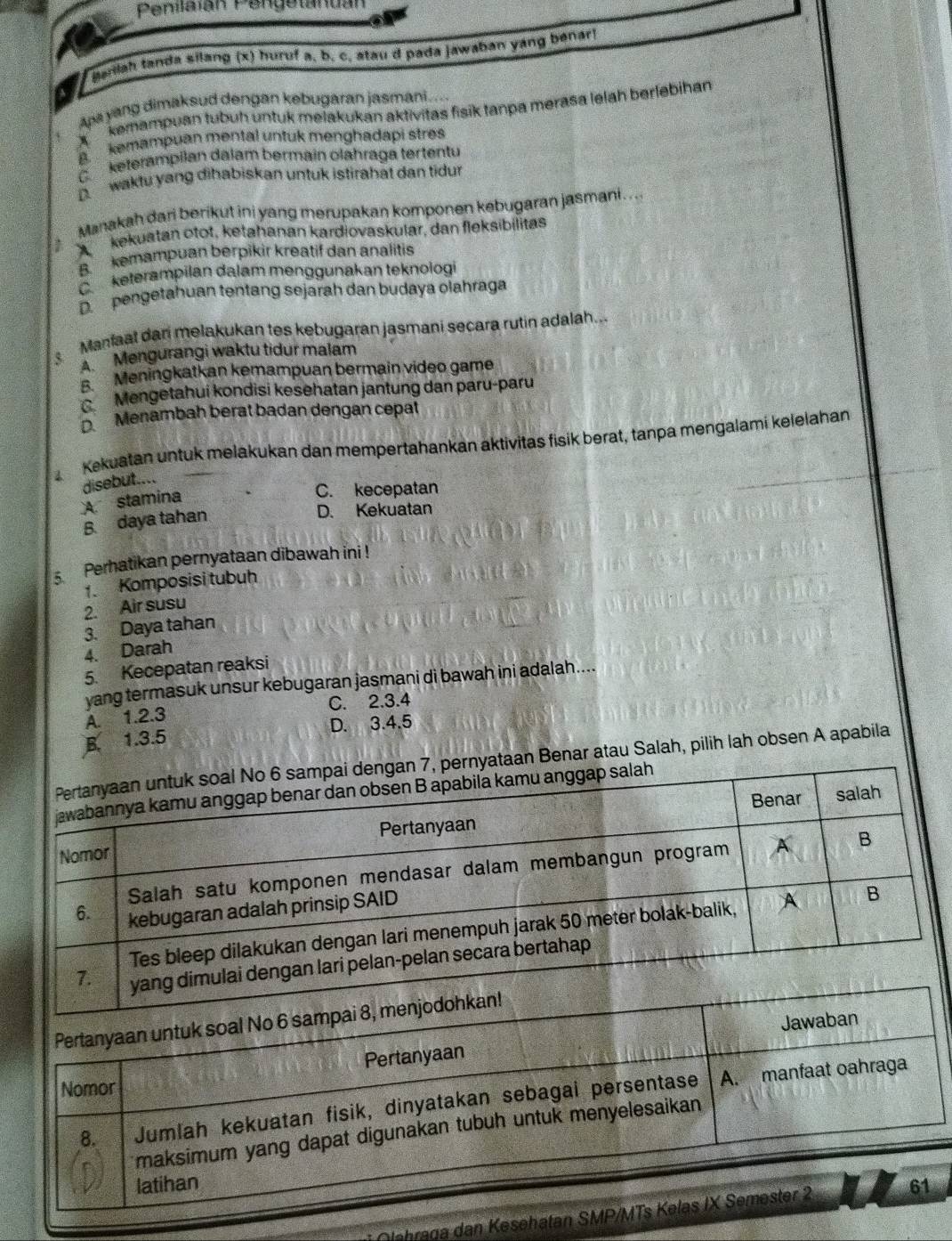 Penilaián Pengetanuán
Maniah tanda silang (x) huruf a, b, c, atau d pada jawaban yáng benar)
Apa yang dimaksud dengan kebugaran jasmani....
D  kemampuan tubuh untuk melakukan aktivitas fisik tanpa meraša lelah berlebihan
a   kemampuan mental untuk menghadapi stres
C keterampilan dalam bermain olähraga tertentu
D waktu yang dihabiskan untuk istirahat dan tidur
Manakah dari berikut ini yang merupakan komponen kebugaran jasmani ...
A kekuatan otot, ketahanan kardiovaskular, dan fleksibilitas
B. kemampuan berpikir kreatif dan analitis
C keterampilan dalam menggunakan teknologi
D pengetahuan tentang sejarah dan budaya olahraga
Manfaat dani melakukan tes kebugaran jasmani secara rutin adalah...
A Mengurangi waktu tidur malam
Meningkatkan kemampuan bermain video game
C Mengetahui kondisi kesehatan jantung dan paru-paru
Menambah berat badan dengan cepat
Kekuatan untuk melakukan dan mempertahankan aktivitas fisik berat, tanpa mengalami kelelahan
disebut....
A stamina
C. kecepatan
B. daya tahan
D. Kekuatan
5 Perhatikan pernyataan dibawah ini !
1. Komposisi tubuh
2. Air susu
3. Daya tahan
4. Darah
5. Kecepatan reaksi
yang termasuk unsur kebugaran jasmani di bawah ini adalah....
A. 1.2.3 C. 2.3.4
D. 3.4.5
B. 1.3.5
nyataan Benar atau Salah, pilih lah obsen A apabila
Olehraga dan Keseh