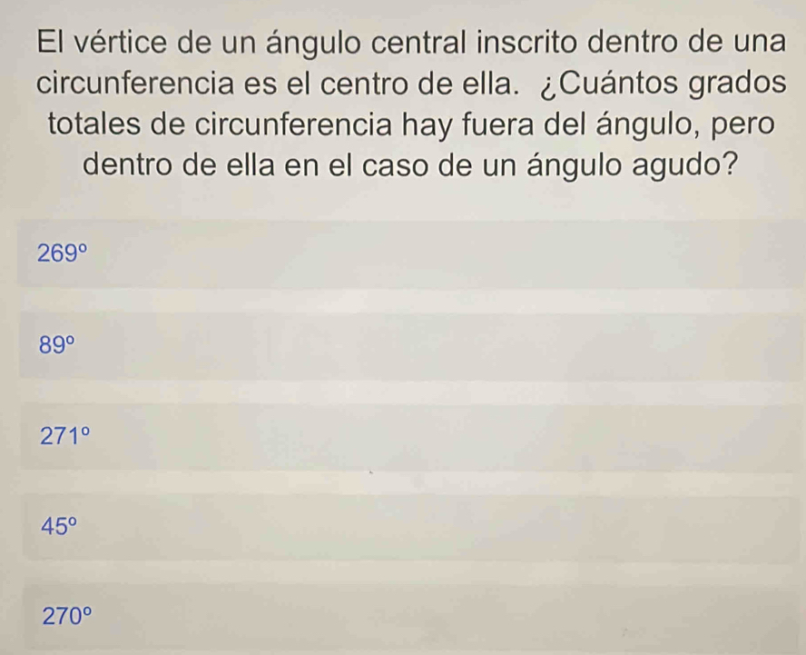 El vértice de un ángulo central inscrito dentro de una
circunferencia es el centro de ella. ¿Cuántos grados
totales de circunferencia hay fuera del ángulo, pero
dentro de ella en el caso de un ángulo agudo?
269°
89°
271°
45°
270°