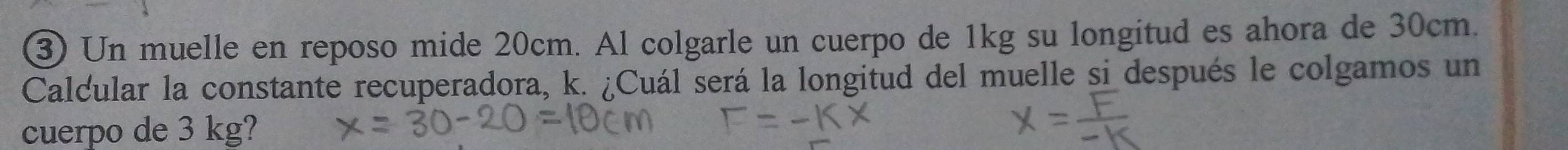 Un muelle en reposo mide 20cm. Al colgarle un cuerpo de 1kg su longitud es ahora de 30cm. 
Calcular la constante recuperadora, k. ¿Cuál será la longitud del muelle si después le colgamos un 
cuerpo de 3 kg?