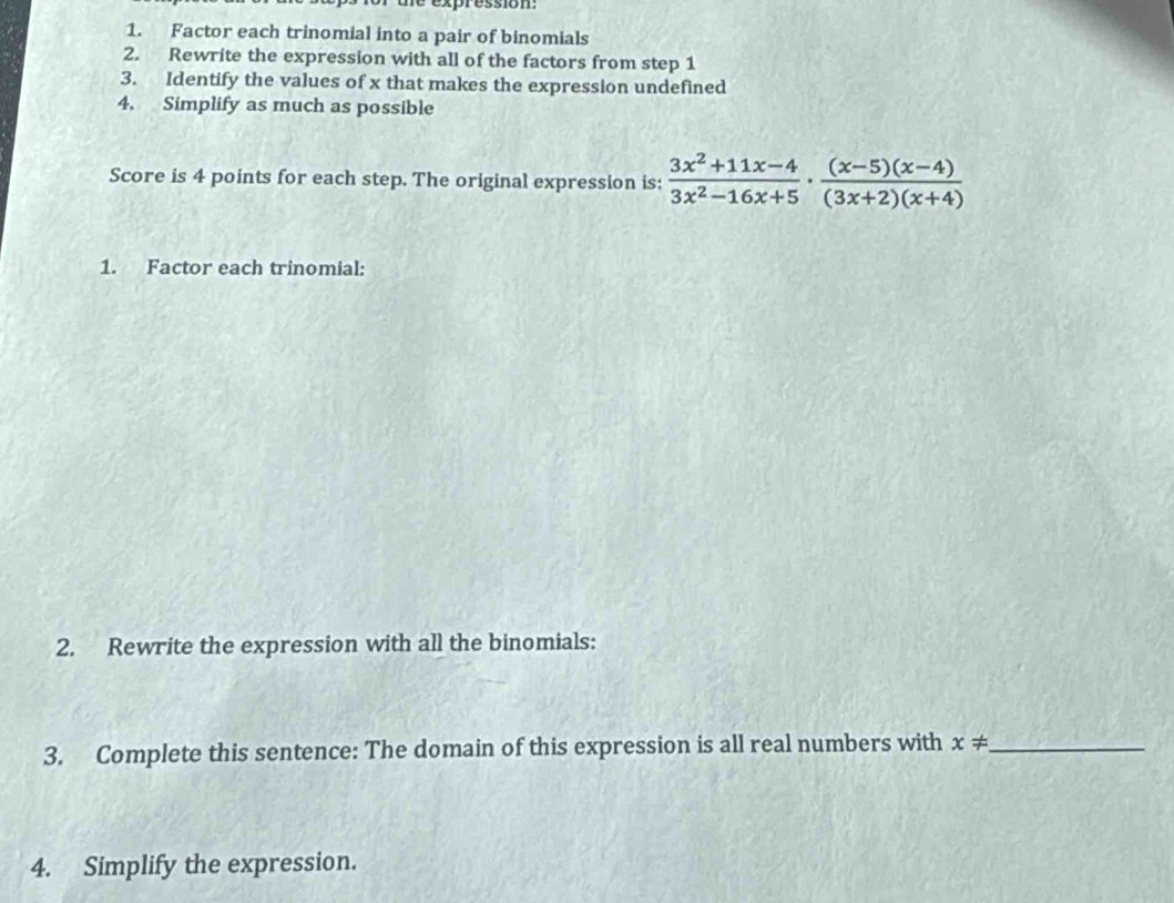 expression 
1. Factor each trinomial into a pair of binomials 
2. Rewrite the expression with all of the factors from step 1
3. Identify the values of x that makes the expression undefined 
4. Simplify as much as possible 
Score is 4 points for each step. The original expression is:  (3x^2+11x-4)/3x^2-16x+5 ·  ((x-5)(x-4))/(3x+2)(x+4) 
1. Factor each trinomial: 
2. Rewrite the expression with all the binomials: 
3. Complete this sentence: The domain of this expression is all real numbers with x!= _ 
4. Simplify the expression.