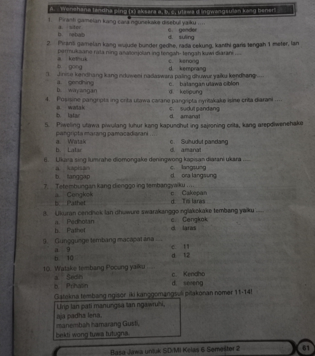 Wenehana tandha ping (x) aksara a, b, c, utawa d ingwangsulan kang bener!
1. Piranti gamelan kang cara ngunekake disebul yaiku ....
a. siter c. gender
b. rebab d. suling
2. Piranti gamelan kang wujude bunder gedhe, rada cekung, kanthi garis tengah 1 meter, lan
permukaane rata ning anatonjolan ing tengah- tengah kuwi diarani ....
a kethuk c. kenong
b gong d. kemprang
3. Jinise kendhang kang nduweni nadaswara paling dhuwur yaiku kendhang ....
a. gendhing c. batangan utawa ciblon
b, wayangan d. ketipung
4. Posisine pangripta ing crita utawa carane pangripta nyritakake isine crita diarani ....
a. watak c. sudut pandang
b. latar d. amanat
5. Piweling utawa piwulang luhur kang kapundhut ing sajroning crita, kang arepdiwenehake
pangripta marang pamacadiarani ....
a. Watak c. Suhudut pandang
b. Latar d amanat
6. Ukara sing lumrahe diomongake deningwong kapisan diarani ukara ...
a. kapisan c. langsung
b. tanggap d. ora langsung
7. Tetembungan kang dienggo ing tembangyaiku ….
a. Cengkok c. Cakepan
b. Pathet d. Titi laras
8. Ukuran cendhek lan dhuwure swarakanggo nglakokake tembang yaiku ....
a. Pedhotan c. Cengkok
b. Pathet d. laras
9. Gunggunge tembang macapat ana ....
a. 9 c. 11
b. 10 d. 12
10. Watake tembang Pocung yaiku ....
a. Sedih c. Kendho
b. Prihatin d. sereng
Gatekna tembang ngisor iki kanggomangsuli pitakonan nomer 11-14!
Urip Ian pati manungsa tan ngawruhi,
aja padha lena,
manembah hamarang Gusti,
bekti wong tuwa tutugna.
Basa Jawa untuk SD/MI Kelas 6 Semešter 2
61