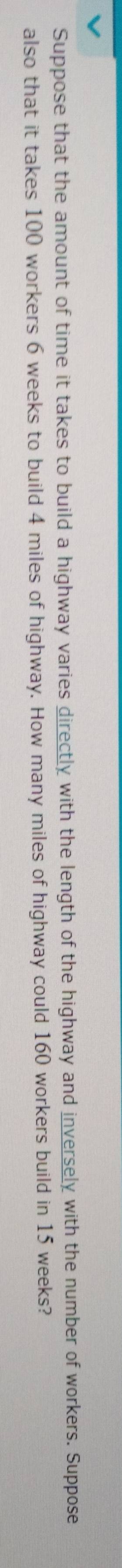 Suppose that the amount of time it takes to build a highway varies directly with the length of the highway and inversely with the number of workers. Suppose 
also that it takes 100 workers 6 weeks to build 4 miles of highway. How many miles of highway could 160 workers build in 15 weeks?