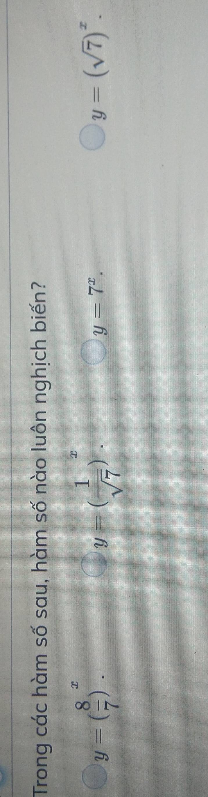 Trong các hàm số sau, hàm số nào luôn nghịch biến?
y=( 8/7 )^x.
y=( 1/sqrt(7) )^x.
y=7^x.
y=(sqrt(7))^x.