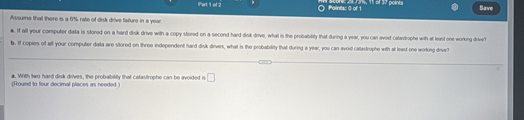 score: 29.73%, 11 of 37 points Save 
Assume that there is a 6% rate of disk drive failure in a year. 
a. If all your computer data is stored on a hard disk drive with a copy stored on a second hard disk drive, what is the probability that during a year, you can avoid catastrophe with at least one working drive? 
b. If copies of all your computer data are stored on three independent hard disk drives, what is the probability that during a year, you can avoid catastrophe with at least one working drive? 
a. With two hard disk drives, the probability that catastrophe can be avoided is □ 
(Round to four decimal places as needed.)