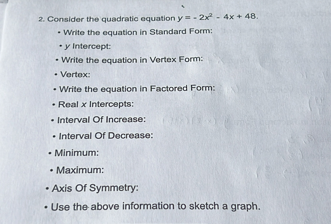 Consider the quadratic equation y=-2x^2-4x+48. 
Write the equation in Standard Form:
y Intercept: 
Write the equation in Vertex Form: 
Vertex: 
Write the equation in Factored Form: 
Real x Intercepts: 
Interval Of Increase: 
Interval Of Decrease: 
Minimum: 
Maximum: 
Axis Of Symmetry: 
Use the above information to sketch a graph.