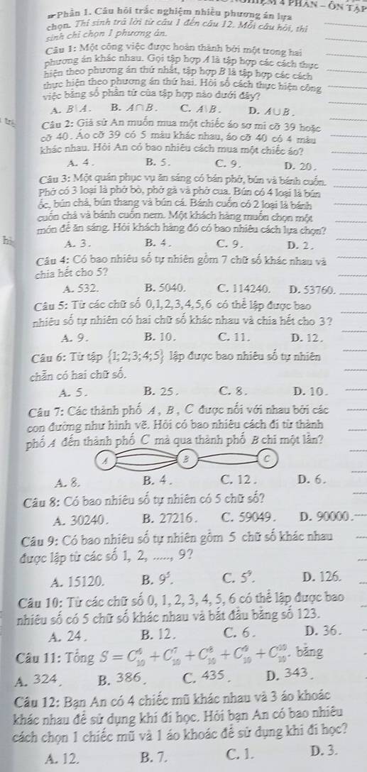 Hệm 4 phan - Ôn Tập
# Phần 1. Câu hỏi trắc nghiệm nhiều phương án lựa
chọn. Thí sinh trà lời từ câu 1 đến câu 12. Mỗi câu hội, thi
sinh chỉ chọn 1 phương ản.
Câu 1: Một công việc được hoàn thành bởi một trong hai
phương án khác nhau. Gọi tập hợp Á là tập hợp các cách thực
hiên theo phương án thứ nhật, tập hợp B là tập hợp các cách
thực hiện theo phương án thứ hai. Hồi số cách thực hiện công
việc bằng số phần tử của tập hợp nào dưới đây?
A. B A. B.A∩B. C. A  B . D.A∪B .
tr  Câu 2: Giả sử An muỗn mua một chiếc áo sơ mi cỡ 39 hoặc
cỡ 40. Ao cỡ 39 có 5 màu khác nhau, áo cỡ 40 có 4 màu
khác nhau. Hỏi An có bao nhiêu cách mua một chiếc áo?
A. 4 . B. 5. C. 9. D. 20 .
Câu 3: Một quán phục vụ ăn sáng có bản phờ, bún và bánh cuốn.
Phở có 3 loại là phờ bò, phờ gà và phờ cua, Bún có 4 loại là bún
ốc. bún chà, bún thang và bún cá. Bánh cuồn có 2 loại là bánh
cuốn chà và bánh cuốn nem. Một khách hàng muồn chọn một
món để ăn sáng. Hỏi khách hàng đó có bao nhiêu cách lựa chọn?
hi A. 3 . B. 4 . C. 9. D. 2 .
Câu 4: Có bao nhiêu số tự nhiên gồm 7 chữ số khác nhau và
chia hết cho 5?
A. 532. B. 5040. C. 114240. D. 53760.
Câu 5: Từ các chữ số 0,1,2,3,4,5,6 có thể lập được bao
nhiêu số tự nhiên có hai chữ số khác nhau và chia hết cho 3 ?
A. 9. B. 10. C. 11. D. 12.
Câu 6: Từ tập  1;2;3;4;5 lập được bao nhiêu số tự nhiên
chẵn có hai chữ số.
A. 5 . B. 25 . C. 8. D. 10 .
Câu 7: Các thành phố A , B , C được nổi với nhau bởi các
con đường như hình vẽ. Hồi có bao nhiêu cách đi từ thành
phố A đến thành phố C mà qua thành phố B chi một lần?
A B C
A. 8. B. 4 . C. 12 . D. 6.
Câu 8: Có bao nhiêu số tự nhiên có 5 chữ số?
A. 30240. B. 27216 . C. 59049 . D. 90000 .
Câu 9: Có bao nhiêu số tự nhiên gồm 5 chữ số khác nhau
được lập từ các số 1, 2, ....., 9?
A. 15120. B. 9^5. C. 5^9. D. 126.
Câu 10: Từ các chữ số 0, 1, 2, 3, 4, 5, 6 có thể lập được bao
nhiêu số có 5 chữ số khác nhau và bắt đầu bằng số 123.
A. 24 . B. 12. C. 6 . D. 36.
* Câu 11: Tổng S=C_(10)^4+C_(10)^7+C_(10)^8+C_(10)^4+C_(10)^(10). bāng
A. 324 B. 386 C. 435 . D. 343
Câu 12: Bạn An có 4 chiếc mũ khác nhau và 3 áo khoác
khác nhau đề sử dụng khi đi học. Hỏi bạn An có bao nhiêu
cách chọn 1 chiếc mũ và 1 áo khoác để sử dụng khi đi học?
A. 12. B. 7. C. 1. D. 3.