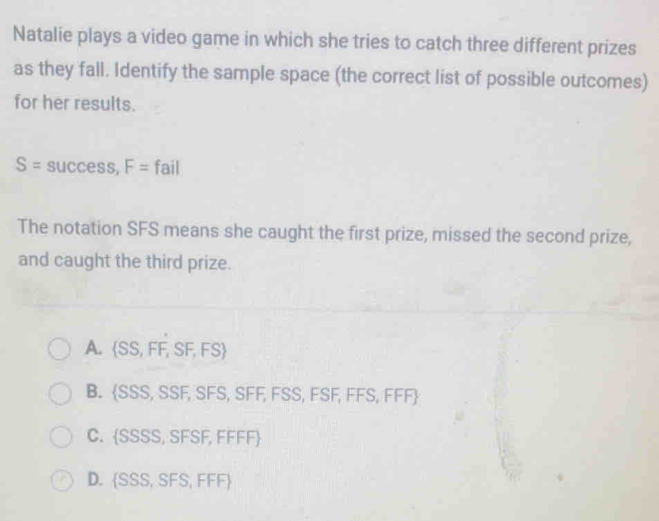 Natalie plays a video game in which she tries to catch three different prizes
as they fall. Identify the sample space (the correct list of possible outcomes)
for her results.
S=success, F=fail
The notation SFS means she caught the first prize, missed the second prize,
and caught the third prize.
A.  SS,FF,SF,FS
B.  SSS,SS F,SFS S FF, FSS, FSF, FFS, FFF
C.  SSSS,SFSF,FFF
D. SS S,SFS,FFF