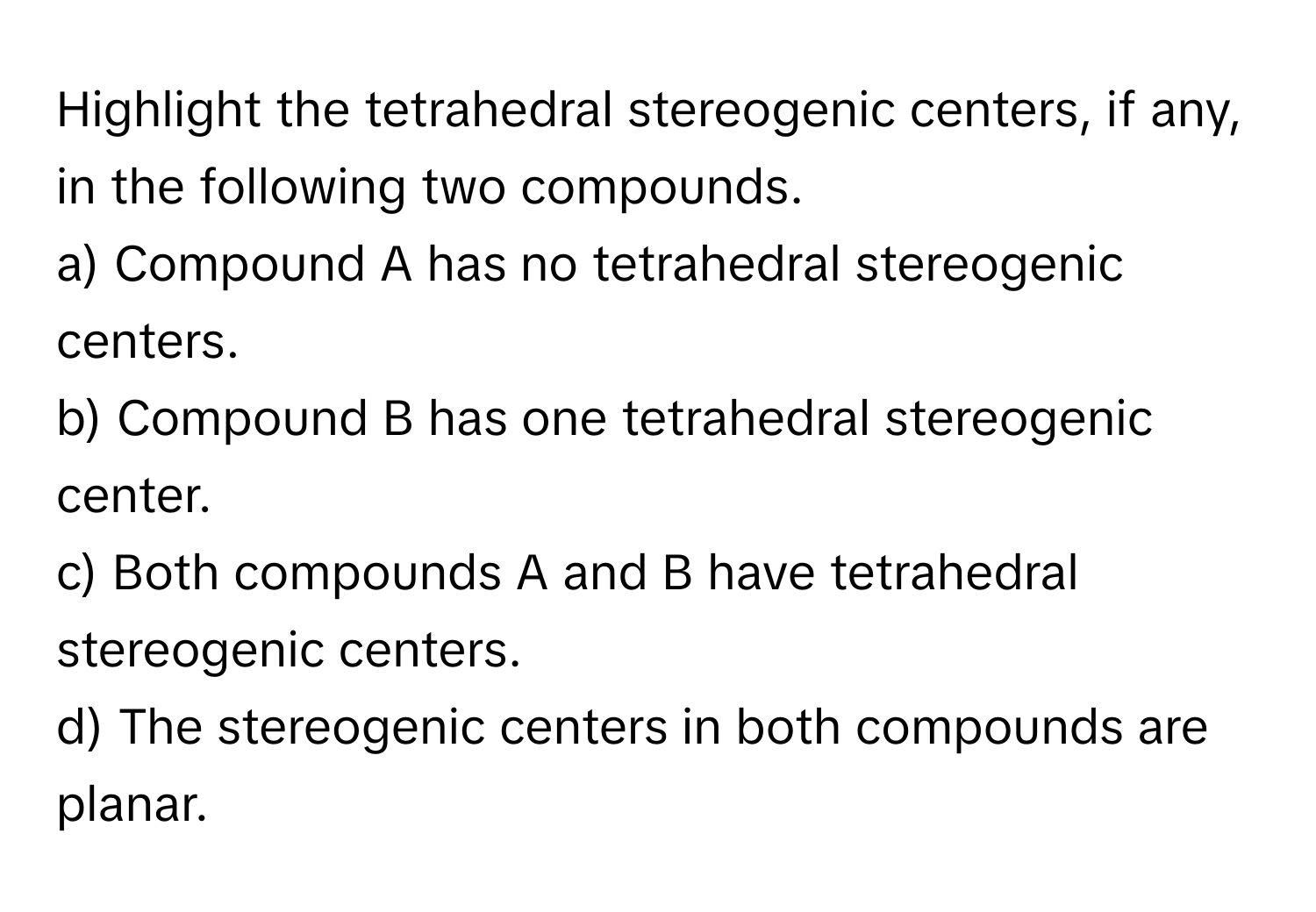 Highlight the tetrahedral stereogenic centers, if any, in the following two compounds.

a) Compound A has no tetrahedral stereogenic centers.
b) Compound B has one tetrahedral stereogenic center.
c) Both compounds A and B have tetrahedral stereogenic centers.
d) The stereogenic centers in both compounds are planar.