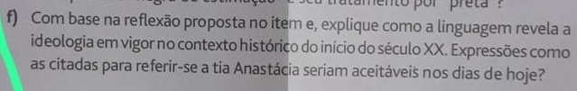 mento por preta ? 
f) Com base na reflexão proposta no item e, explique como a linguagem revela a 
ideologia em vigor no contexto histórico do início do século XX. Expressões como 
as citadas para referir-se a tia Anastácia seriam aceitáveis nos dias de hoje?