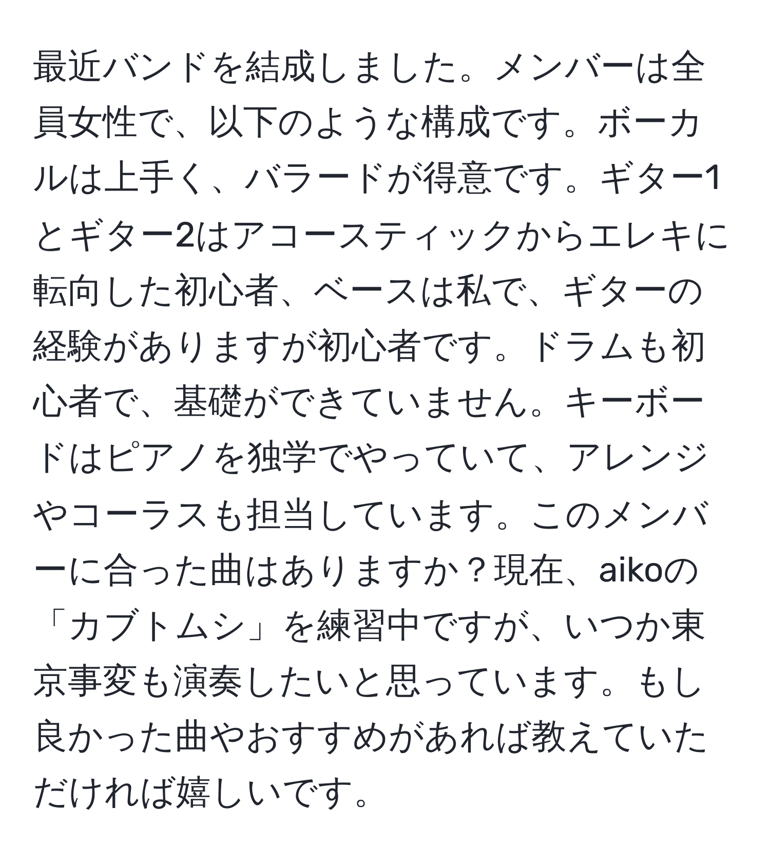 最近バンドを結成しました。メンバーは全員女性で、以下のような構成です。ボーカルは上手く、バラードが得意です。ギター1とギター2はアコースティックからエレキに転向した初心者、ベースは私で、ギターの経験がありますが初心者です。ドラムも初心者で、基礎ができていません。キーボードはピアノを独学でやっていて、アレンジやコーラスも担当しています。このメンバーに合った曲はありますか？現在、aikoの「カブトムシ」を練習中ですが、いつか東京事変も演奏したいと思っています。もし良かった曲やおすすめがあれば教えていただければ嬉しいです。