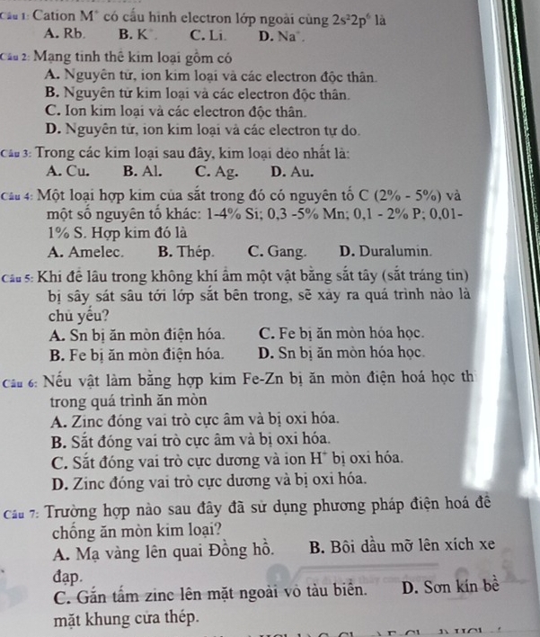 Cation M* có cầu hình electron lớp ngoài cùng 2s^22p^6 là
A. Rb B. K C. Li D. Na 
Cầu 2: Mạng tinh thê kim loại gồm có
A. Nguyên tử, ion kim loại và các electron độc thân.
B. Nguyên tử kim loại và các electron độc thân.
C. Ion kim loại và các electron độc thân.
D. Nguyên tử, ion kim loại và các electron tự do.
Câ#  3: Trong các kim loại sau đây, kim loại dẻo nhất là:
A. Cu. B. Al. C. Ag. D. Au.
Cầu 4: Một loại hợp kim của sắt trong đó có nguyên tố C (2% - 5%) và
một số nguyên tố khác: 1-4% Si; 0,3 -5% Mn; 0,1 - 2% P; 0,01-
1% S. Hợp kim đó là
A. Amelec. B. Thép. C. Gang. D. Duralumin.
cầu s: Khi để lâu trong không khí âm một vật bằng sắt tây (sắt tráng tin)
bị sây sát sâu tới lớp sắt bên trong, sẽ xảy ra quá trình nào là
chù yếu?
A. Sn bị ăn mòn điện hóa. C. Fe bị ăn mòn hóa học
B. Fe bị ăn mòn điện hóa. D. Sn bị ăn mòn hóa học
cầu 6: Nếu vật làm bằng hợp kim Fe-Zn bị ăn mòn điện hoá học th
trong quá trình ăn mòn
A. Zinc đóng vai trò cực âm và bị oxi hóa.
B. Sắt đóng vai trò cực âm và bị oxi hóa.
C. Sắt đóng vai trò cực dương và ion H* bị oxi hóa.
D. Zinc đóng vai trò cực dương và bị oxi hóa.
cầu 7: Trường hợp nào sau đây đã sử dụng phương pháp điện hoá đề
chồng ăn mòn kim loại?
A. Mạ vàng lên quai Đồng hồ. B. Bội dầu mỡ lên xích xe
đạp.
C. Gắn tấm zinc lên mặt ngoài vỏ tàu biển. D. Sơn kín bề
mặt khung cửa thép.