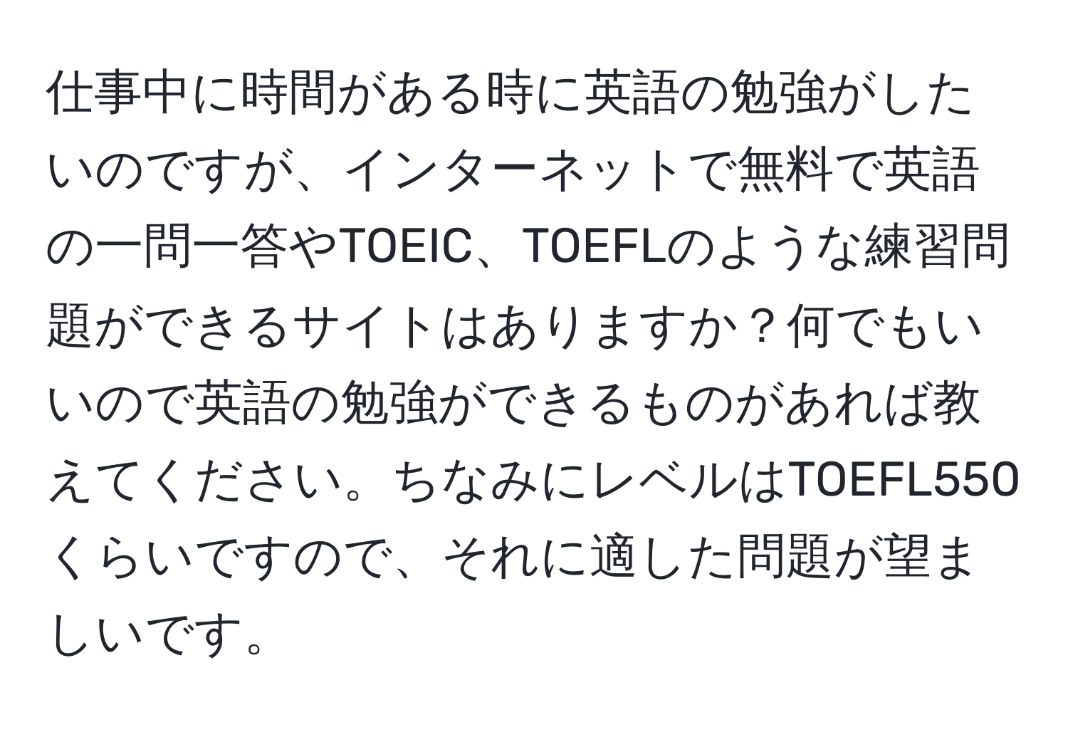 仕事中に時間がある時に英語の勉強がしたいのですが、インターネットで無料で英語の一問一答やTOEIC、TOEFLのような練習問題ができるサイトはありますか？何でもいいので英語の勉強ができるものがあれば教えてください。ちなみにレベルはTOEFL550くらいですので、それに適した問題が望ましいです。