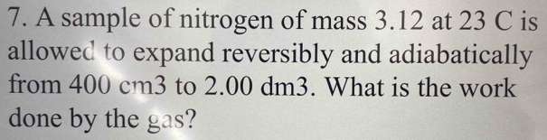 A sample of nitrogen of mass 3.12 at 23 C is 
allowed to expand reversibly and adiabatically 
from 400 cm3 to 2.00 dm3. What is the work 
done by the gas?