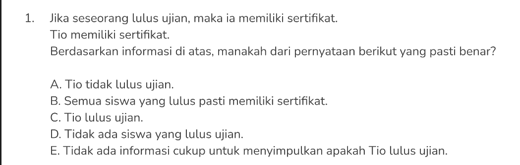 Jika seseorang lulus ujian, maka ia memiliki sertifikat.
Tio memiliki sertifikat.
Berdasarkan informasi di atas, manakah dari pernyataan berikut yang pasti benar?
A. Tio tidak lulus ujian.
B. Semua siswa yang lulus pasti memiliki sertifikat.
C. Tio lulus ujian.
D. Tidak ada siswa yang lulus ujian.
E. Tidak ada informasi cukup untuk menyimpulkan apakah Tio lulus ujian.